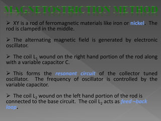  XY is a rod of ferromagnetic materials like iron or nickel. The
rod is clamped in the middle.
 The alternating magnetic field is generated by electronic
oscillator.
 The coil L1 wound on the right hand portion of the rod along
with a variable capacitor C.
 This forms the resonant circuit of the collector tuned
oscillator. The frequency of oscillator is controlled by the
variable capacitor.
 The coil L2 wound on the left hand portion of the rod is
connected to the base circuit. The coil L2 acts as feed –back
loop.
 