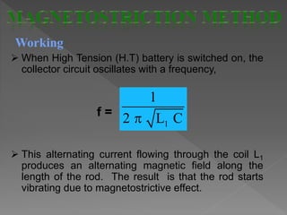 Working
 When High Tension (H.T) battery is switched on, the
collector circuit oscillates with a frequency,
f =
 This alternating current flowing through the coil L1
produces an alternating magnetic field along the
length of the rod. The result is that the rod starts
vibrating due to magnetostrictive effect.
1
1
2 L C
 