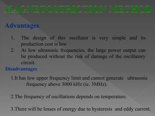 Advantages
1. The design of this oscillator is very simple and its
production cost is low
2. At low ultrasonic frequencies, the large power output can
be produced without the risk of damage of the oscillatory
circuit.
1.It has low upper frequency limit and cannot generate ultrasonic
frequency above 3000 kHz (ie. 3MHz).
2.The frequency of oscillations depends on temperature.
3.There will be losses of energy due to hysteresis and eddy current.
Disadvantages
 