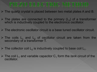  The quartz crystal is placed between two metal plates A and B.
 The plates are connected to the primary (L3) of a transformer
which is inductively coupled to the electronics oscillator.
 The electronic oscillator circuit is a base tuned oscillator circuit.
 The coils L1 and L2 of oscillator circuit are taken from the
secondary of a transformer T.
 The collector coil L2 is inductively coupled to base coil L1.
 The coil L1 and variable capacitor C1 form the tank circuit of the
oscillator.
 