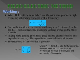  When H.T. battery is switched on, the oscillator produces high
frequency alternating voltages with a frequency.
 Due to the transformer action, an oscillatory e.m.f. is induced in the
coil L3. This high frequency alternating voltages are fed on the plates
A and B.
 Inverse piezo-electric effect takes place and the crystal contracts and
expands alternatively. The crystal is set into mechanical vibrations.
 The frequency of the vibration is given by
n =
112
1
CL
f



Y
l
P
2
where P = 1,2,3,4 … etc. for fundamental,
first over tone, second over tone etc.,
Y = Young’s modulus of the crystal and
ρ = density of the crystal.
Working :
 