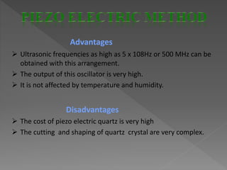 Advantages
 Ultrasonic frequencies as high as 5 x 108Hz or 500 MHz can be
obtained with this arrangement.
 The output of this oscillator is very high.
 It is not affected by temperature and humidity.
Disadvantages
 The cost of piezo electric quartz is very high
 The cutting and shaping of quartz crystal are very complex.
 