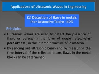 Applications of Ultrasonic Waves in Engineering
(1) Detection of flaws in metals
(Non Destructive Testing –NDT)
Principle:
 Ultrasonic waves are used to detect the presence of
flaws or defects in the form of cracks, blowholes
porosity etc., in the internal structure of a material
 By sending out ultrasonic beam and by measuring the
time interval of the reflected beam, flaws in the metal
block can be determined.
 
