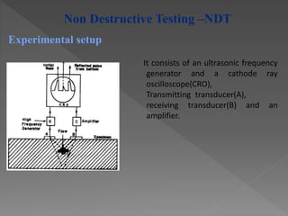 It consists of an ultrasonic frequency
generator and a cathode ray
oscilloscope(CRO),
Transmitting transducer(A),
receiving transducer(B) and an
amplifier.
Experimental setup
Non Destructive Testing –NDT
 