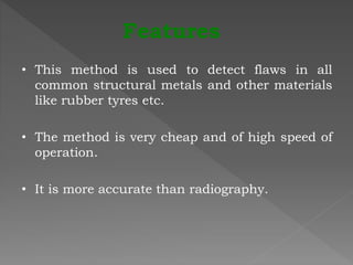 • This method is used to detect flaws in all
common structural metals and other materials
like rubber tyres etc.
• The method is very cheap and of high speed of
operation.
• It is more accurate than radiography.
Features
 