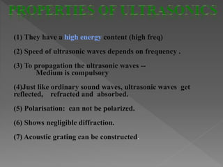 (1) They have a high energy content (high freq)
(2) Speed of ultrasonic waves depends on frequency .
(3) To propagation the ultrasonic waves --
Medium is compulsory
(4)Just like ordinary sound waves, ultrasonic waves get
reflected, refracted and absorbed.
(5) Polarisation: can not be polarized.
(6) Shows negligible diffraction.
(7) Acoustic grating can be constructed.
 