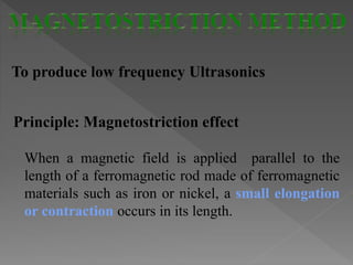 To produce low frequency Ultrasonics
Principle: Magnetostriction effect
When a magnetic field is applied parallel to the
length of a ferromagnetic rod made of ferromagnetic
materials such as iron or nickel, a small elongation
or contraction occurs in its length.
 