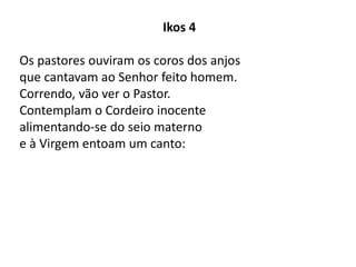 Ikos 4
Os pastores ouviram os coros dos anjos
que cantavam ao Senhor feito homem.
Correndo, vão ver o Pastor.
Contemplam o Cordeiro inocente
alimentando-se do seio materno
e à Virgem entoam um canto:
 