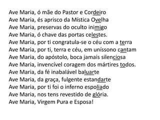 Ave Maria, ó mãe do Pastor e Cordeiro
Ave Maria, és aprisco da Mística Ovelha
Ave Maria, preservas do oculto inimigo
Ave Maria, ó chave das portas celestes.
Ave Maria, por ti congratula-se o céu com a terra
Ave Maria, por ti, terra e céu, em uníssono cantam
Ave Maria, do apóstolo, boca jamais silenciosa
Ave Maria, invencível coragem dos mártires todos.
Ave Maria, da fé inabalável baluarte
Ave Maria, da graça, fulgente estandarte
Ave Maria, por ti foi o inferno espoliado
Ave Maria, nos tens revestido de glória.
Ave Maria, Virgem Pura e Esposa!
 