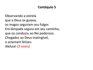 Contáquio 5
Observando a estrela
que a Deus os guiava,
os magos seguiram seu fulgor.
Era lâmpada segura em seu caminho,
que os conduziu ao Rei poderoso.
Chegados ao Deus inatingível,
o aclamam felizes:
Aleluia! (3 vezes)
 