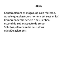 Ikos 5
Contemplaram os magos, no colo materno,
Aquele que plasmou o homem em suas mãos.
Compreenderam ser ele o seu Senhor,
escondido sob o aspecto de servo.
Solícitos, oferecem-lhe seus dons
e à Mãe aclamam:
 