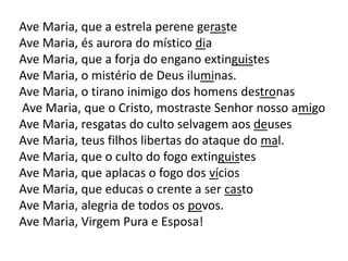 Ave Maria, que a estrela perene geraste
Ave Maria, és aurora do místico dia
Ave Maria, que a forja do engano extinguistes
Ave Maria, o mistério de Deus iluminas.
Ave Maria, o tirano inimigo dos homens destronas
Ave Maria, que o Cristo, mostraste Senhor nosso amigo
Ave Maria, resgatas do culto selvagem aos deuses
Ave Maria, teus filhos libertas do ataque do mal.
Ave Maria, que o culto do fogo extinguistes
Ave Maria, que aplacas o fogo dos vícios
Ave Maria, que educas o crente a ser casto
Ave Maria, alegria de todos os povos.
Ave Maria, Virgem Pura e Esposa!
 