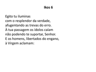 Ikos 6
Egito tu iluminas
com o resplendor da verdade,
afugentando as trevas do erro.
À tua passagem os ídolos caíam
não podendo te suportar, Senhor.
E os homens, libertados do engano,
à Virgem aclamam:
 