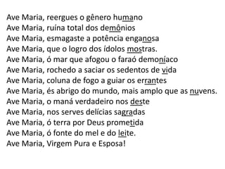 Ave Maria, reergues o gênero humano
Ave Maria, ruína total dos demônios
Ave Maria, esmagaste a potência enganosa
Ave Maria, que o logro dos ídolos mostras.
Ave Maria, ó mar que afogou o faraó demoníaco
Ave Maria, rochedo a saciar os sedentos de vida
Ave Maria, coluna de fogo a guiar os errantes
Ave Maria, és abrigo do mundo, mais amplo que as nuvens.
Ave Maria, o maná verdadeiro nos deste
Ave Maria, nos serves delícias sagradas
Ave Maria, ó terra por Deus prometida
Ave Maria, ó fonte do mel e do leite.
Ave Maria, Virgem Pura e Esposa!
 