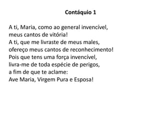 Contáquio 1
A ti, Maria, como ao general invencível,
meus cantos de vitória!
A ti, que me livraste de meus males,
ofereço meus cantos de reconhecimento!
Pois que tens uma força invencível,
livra-me de toda espécie de perigos,
a fim de que te aclame:
Ave Maria, Virgem Pura e Esposa!
 