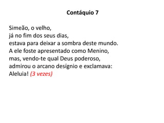 Contáquio 7
Simeão, o velho,
já no fim dos seus dias,
estava para deixar a sombra deste mundo.
A ele foste apresentado como Menino,
mas, vendo-te qual Deus poderoso,
admirou o arcano desígnio e exclamava:
Aleluia! (3 vezes)
 