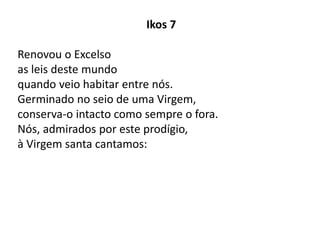 Ikos 7
Renovou o Excelso
as leis deste mundo
quando veio habitar entre nós.
Germinado no seio de uma Virgem,
conserva-o intacto como sempre o fora.
Nós, admirados por este prodígio,
à Virgem santa cantamos:
 