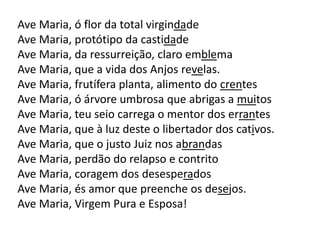 Ave Maria, ó flor da total virgindade
Ave Maria, protótipo da castidade
Ave Maria, da ressurreição, claro emblema
Ave Maria, que a vida dos Anjos revelas.
Ave Maria, frutífera planta, alimento do crentes
Ave Maria, ó árvore umbrosa que abrigas a muitos
Ave Maria, teu seio carrega o mentor dos errantes
Ave Maria, que à luz deste o libertador dos cativos.
Ave Maria, que o justo Juiz nos abrandas
Ave Maria, perdão do relapso e contrito
Ave Maria, coragem dos desesperados
Ave Maria, és amor que preenche os desejos.
Ave Maria, Virgem Pura e Esposa!
 