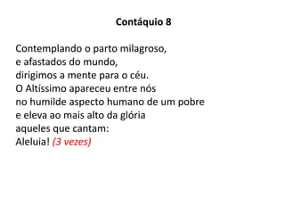 Contáquio 8
Contemplando o parto milagroso,
e afastados do mundo,
dirigimos a mente para o céu.
O Altíssimo apareceu entre nós
no humilde aspecto humano de um pobre
e eleva ao mais alto da glória
aqueles que cantam:
Aleluia! (3 vezes)
 