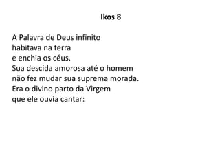 Ikos 8
A Palavra de Deus infinito
habitava na terra
e enchia os céus.
Sua descida amorosa até o homem
não fez mudar sua suprema morada.
Era o divino parto da Virgem
que ele ouvia cantar:
 