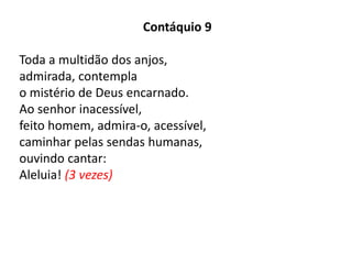 Contáquio 9
Toda a multidão dos anjos,
admirada, contempla
o mistério de Deus encarnado.
Ao senhor inacessível,
feito homem, admira-o, acessível,
caminhar pelas sendas humanas,
ouvindo cantar:
Aleluia! (3 vezes)
 
