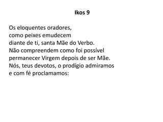 Ikos 9
Os eloquentes oradores,
como peixes emudecem
diante de ti, santa Mãe do Verbo.
Não compreendem como foi possível
permanecer Virgem depois de ser Mãe.
Nós, teus devotos, o prodígio admiramos
e com fé proclamamos:
 
