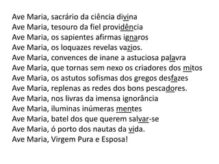 Ave Maria, sacrário da ciência divina
Ave Maria, tesouro da fiel providência
Ave Maria, os sapientes afirmas ignaros
Ave Maria, os loquazes revelas vazios.
Ave Maria, convences de inane a astuciosa palavra
Ave Maria, que tornas sem nexo os criadores dos mitos
Ave Maria, os astutos sofismas dos gregos desfazes
Ave Maria, replenas as redes dos bons pescadores.
Ave Maria, nos livras da imensa ignorância
Ave Maria, iluminas inúmeras mentes
Ave Maria, batel dos que querem salvar-se
Ave Maria, ó porto dos nautas da vida.
Ave Maria, Virgem Pura e Esposa!
 