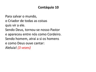 Contáquio 10
Para salvar o mundo,
o Criador de todas as coisas
quis vir a ele.
Sendo Deus, tornou-se nosso Pastor
e apareceu entre nós como Cordeiro.
Sendo homem, atrai a si os homens
e como Deus ouve cantar:
Aleluia! (3 vezes)
 