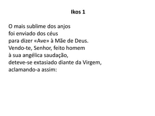 Ikos 1
O mais sublime dos anjos
foi enviado dos céus
para dizer «Ave» à Mãe de Deus.
Vendo-te, Senhor, feito homem
à sua angélica saudação,
deteve-se extasiado diante da Virgem,
aclamando-a assim:
 