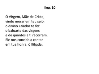 Ikos 10
Ó Virgem, Mãe de Cristo,
vindo morar em teu seio,
o divino Criador te fez
o baluarte das virgens
e de quantos a ti recorrem.
Ele nos convida a cantar
em tua honra, ó Ilibada:
 