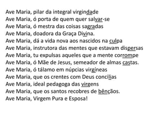 Ave Maria, pilar da integral virgindade
Ave Maria, ó porta de quem quer salvar-se
Ave Maria, ó mestra das coisas sagradas
Ave Maria, doadora da Graça Divina.
Ave Maria, dá a vida nova aos nascidos na culpa
Ave Maria, instrutora das mentes que estavam dispersas
Ave Maria, tu expulsas aqueles que a mente corrompe
Ave Maria, ó Mãe de Jesus, semeador de almas castas.
Ave Maria, ó tálamo em núpcias virgíneas
Ave Maria, que os crentes com Deus concilias
Ave Maria, ideal pedagoga das virgens
Ave Maria, que os santos recobres de bênçãos.
Ave Maria, Virgem Pura e Esposa!
 
