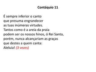 Contáquio 11
É sempre inferior o canto
que presuma engrandecer
as tuas inúmeras virtudes.
Tantos como é a areia da praia
podem ser os nossos hinos, ó Rei Santo,
porém, nunca alcançariam as graças
que destes a quem canta:
Aleluia! (3 vezes)
 