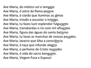 Ave Maria, do místico sol o lampejo
Ave Maria, ó astro da flama perene
Ave Maria, ó clarão que iluminas as almas
Ave Maria, trovão a assustar o inimigo.
Ave Maria, tu fazes luzir esplendor fulgurante
Ave Maria, transbordas o rio com mil afluentes
Ave Maria, figura das águas do santo batismo
Ave Maria, tu lavas as manchas de nossos pecados.
Ave Maria, lavacro que iliba a consciência
Ave Maria, ó taça que infunde alegria
Ave Maria, o perfume de Cristo recendes
Ave Maria, ó vida do sacro banquete.
Ave Maria, Virgem Pura e Esposa!
 