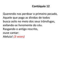 Contáquio 12
Querendo nos perdoar o primeiro pecado,
Aquele que paga as dívidas de todos
busca asilo no meio dos seus trânsfugas,
exilando-se livremente do céu.
Rasgando o antigo rescrito,
ouve cantar:
Aleluia! (3 vezes)
 