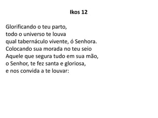 Ikos 12
Glorificando o teu parto,
todo o universo te louva
qual tabernáculo vivente, ó Senhora.
Colocando sua morada no teu seio
Aquele que segura tudo em sua mão,
o Senhor, te fez santa e gloriosa,
e nos convida a te louvar:
 