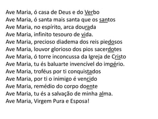Ave Maria, ó casa de Deus e do Verbo
Ave Maria, ó santa mais santa que os santos
Ave Maria, no espírito, arca dourada
Ave Maria, infinito tesouro de vida.
Ave Maria, precioso diadema dos reis piedosos
Ave Maria, louvor glorioso dos pios sacerdotes
Ave Maria, ó torre inconcussa da Igreja de Cristo
Ave Maria, tu és baluarte invencível do império.
Ave Maria, troféus por ti conquistados
Ave Maria, por ti o inimigo é vencido
Ave Maria, remédio do corpo doente
Ave Maria, tu és a salvação de minha alma.
Ave Maria, Virgem Pura e Esposa!
 