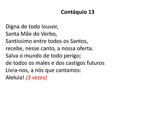 Contáquio 13
Digna de todo louvor,
Santa Mãe do Verbo,
Santíssimo entre todos os Santos,
recebe, nesse canto, a nossa oferta.
Salva o mundo de todo perigo;
de todos os males e dos castigos futuros
Livra-nos, a nós que cantamos:
Aleluia! (3 vezes)
 
