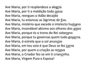 Ave Maria, por ti resplandece a alegria
Ave Maria, por ti a maldição toda cessa
Ave Maria, reergues o Adão decaído
Ave Maria, tu estancas as lágrimas de Eva.
Ave Maria, mistério que excede o intelecto humano
Ave Maria, insondável abismo aos olhares dos anjos
Ave Maria, porque és o trono do Rei soberano
Ave Maria, porque tu governas quem tudo governa.
Ave Maria, ó estrela que o sol anuncias
Ave Maria, em teu seio é que Deus se fez carne
Ave Maria, por quem a criação se renova
Ave Maria, o Criador fez-se em ti criancinha.
Ave Maria, Virgem Pura e Esposa!
 