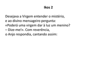 Ikos 2
Desejava a Virgem entender o mistério,
e ao divino mensageiro pergunta:
«Poderá uma virgem dar à luz um menino?
– Dize-me!». Com reverência,
o Anjo respondia, cantando assim:
 