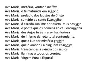 Ave Maria, mistério, vontade inefável
Ave Maria, ó fé maturada em silêncio
Ave Maria, prelúdio dos faustos de Cristo
Ave Maria, sumário do santo Evangelho.
Ave Maria, ó escada sublime por quem Deus nos veio
Ave Maria, ó ponte que os homens ao céu encaminha
Ave Maria, dos Anjos tu és maravilha gloriosa
Ave Maria, do inferno derrota total contundente.
Ave Maria, que a Luz por mistério geraste
Ave Maria, que o «modo» a ninguém ensinaste
Ave Maria, transcendes a ciência dos sábios
Ave Maria, iluminas a todos os crentes.
Ave Maria, Virgem Pura e Esposa!
 