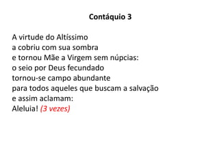 Contáquio 3
A virtude do Altíssimo
a cobriu com sua sombra
e tornou Mãe a Virgem sem núpcias:
o seio por Deus fecundado
tornou-se campo abundante
para todos aqueles que buscam a salvação
e assim aclamam:
Aleluia! (3 vezes)
 