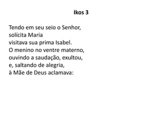 Ikos 3
Tendo em seu seio o Senhor,
solícita Maria
visitava sua prima Isabel.
O menino no ventre materno,
ouvindo a saudação, exultou,
e, saltando de alegria,
à Mãe de Deus aclamava:
 