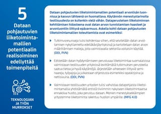 TEKNOLOGIAN
JA TYÖN
MURROKSET
Dataan pohjautuvien liiketoimintamallien potentiaali arvonlisän luon-
nissa ja kasvun lähteenä on huomattava. Käytännön menestystarinoita
teollisuudesta on kuitenkin vielä vähän. Dataperusteisen liiketoiminnan
kehittämisen hidasteena ovat datan arvon tunnistamisen haasteet ja
arvonluontiin liittyvä epävarmuus. Askelia kohti dataan pohjautuvien
liiketoimintamallien toteuttamista ovat esimerkiksi:
	 Tutkimusresursseja tulisi kohdentaa siihen, että selvitetään datan arvot-
tamisen nykytilannetta edelläkävijäyrityksissä ja kartoitetaan datan arvon
määrittämisen malleja, joita valmistavalla sektorilla voitaisiin käyttää.
(DDI, PVN)
	 Edistetään datan hyödyntämiseen perustuvaa liiketoimintaa suomalaisissa
valmistavan teollisuuden yrityksissä levittämällä tutkimuksen perusteella
saatua tietoa ja hyviä käytäntöjä. Järjestetään aiheeseen liittyviä semi-
naareja, työpajoja ja julkaistaan ohjeistusta esimerkiksi opaskirjoina ja
nettisivuina.(DDI, PVN)
	 Valmistavan teollisuuden yritysten tulisi vahvistaa datapohjaista liiketoi-
mintamallia yhdistämällä entistä tiiviimmin nykyiseen liiketoimintaansa
ennakoiva huolto, joka perustuu dataan. Monien menestyksekkäimpien
yritystemme liiketoiminta rakentuu huollon ympärille.(MFG 4.0)
5Dataan
pohjautuvien
liiketoiminta-
mallien
potentiaalin
realisoiminen
edellyttää
toimenpiteitä
 