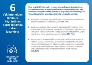 TEKNOLOGIAN
JA TYÖN
MURROKSET
Data on yhä alihyödynnetty resurssi suomalaisissa organisaatioissa.
Eri osajärjestelmien ja organisaatioiden tuottama data jää usein joko
kokonaan hyödyntämättä tai pelkästään organisaation omaan käyttöön.
Tilannetta voitaisiin parantaa esimerkiksi seuraavilla toimilla:
	 Kirkastetaan datan jakamisen käytäntöjen nykytilaa eri toimialoilla perin-
pohjaisen ja kattavan selvityksen avulla.(DDI, PVN)
	 Koostetaan alustavia sopimusmalleja, jotka kattavat kohtuullisen kirjon
erilaisia liiketoimintatilanteita. Toteutetaan työpajoja, joissa sopimusmallit
käydään eri sektorin toimijoiden kanssa läpi yksityiskohtaisemmin. Loppu-
tuloksena on joukko validoituja sopimusmalleja.(DDI, PVN)
	 Julkisen sektorin tulee edistää sopimusmallien leviämistä ottamalla ne
käyttöön julkisissa hankinnoissa. Eri hallinnonaloille hankittavien järjes-
telmien tulee tarjota avoimet rajapinnat, joiden kautta tieto on saatavilla
jatkojalostettavaksi tilanteeseen soveltuvan sopimusmallin mukaisesti.
Toteutuksen koordinaatio annetaan esimerkiksi VNK:n vastuulle.
(DDI, PVN)
6Vakiintuneiden
sopimus-
käytäntöjen
puute hidastaa
datan
jakamista
 