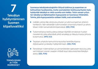 TEKNOLOGIAN
JA TYÖN
MURROKSET
Suomessa tekoälyteknologioihin liittyvä tutkimus ja osaaminen on
kohtuullisen hyvätasoista, mutta suomalaisten teollisuusyritysten kyky
hyödyntää tekoälyä on vielä suurelta osin heikko. Toisin sanoen yritys-
ten tekoälyn ja digitalisaation kypsyysaste on Suomessa riittämätön.
Toimia, jolla kypsyysastetta voidaan lisätä, ovat esimerkiksi:
	 Lisätään julkista t&k-rahoitusta yritysten ja tutkimusmaailman yhteisiin
hankkeisiin. Näin edistetään tutkimustiedon siirtymistä yrityksiin ja vahvis-
tetaan niiden kansainvälistä kilpailukykyä.(DDI, PVN)
	 Tuotannollisessa teollisuudessa otetaan käyttöön ennakoivan huollon
menetelmiä, jotka vähentävät pitkiä seisokkeja ja rikkoutumisesta johtuvia
kustannuksia.(MFG 4.0)
	 Tarjotaan yrityksille kannustimia kouluttaa henkilökuntaansa
digitalisaation ja tekoälyn hyödyntämiseen.(DDI, PVN)
	 Panostetaan matematiikan ja luonnontieteiden opetukseen koulussa, jotta
varmistetaan tulevien osaajien riittävät kyvyt data-analytiikan/tekoälyn
aloilla.(DDI, PVN)
7Tekoälyn
hyödyntäminen
Suomen
kilpailuvaltiksi
 