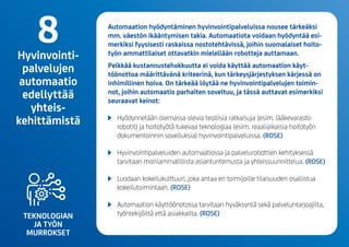 TEKNOLOGIAN
JA TYÖN
MURROKSET
Automaation hyödyntäminen hyvinvointipalveluissa nousee tärkeäksi
mm. väestön ikääntymisen takia. Automaatiota voidaan hyödyntää esi-
merkiksi fyysisesti raskaissa nostotehtävissä, joihin suomalaiset hoito­
työn ammattilaiset ottavatkin mielellään robotteja auttamaan.
Pelkkää kustannustehokkuutta ei voida käyttää automaation käyt-
töönottoa määrittävänä kriteerinä, kun tärkeysjärjestyksen kärjessä on
inhimillinen hoiva. On tärkeää löytää ne hyvinvointipalvelujen toimin-
not, joihin automaatio parhaiten soveltuu, ja tässä auttavat esimerkiksi
seuraavat keinot:
	 Hyödynnetään olemassa olevia teollisia ratkaisuja(esim. lääkevarasto-
robotit) ja hoitotyötä tukevaa teknologiaa (esim. reaaliaikaisia hoitotyön
dokumentoinnin sovelluksia) hyvinvointipalveluissa. (ROSE)
	 Hyvinvointipalveluiden automaatiossa ja palvelurobottien kehityksessä
tarvitaan moniammatillista asiantuntemusta ja yhteissuunnittelua. (ROSE)
	 Luodaan kokeilukulttuuri, joka antaa eri toimijoille tilaisuuden osallistua
kokeilutoimintaan. (ROSE)
	 Automaation käyttöönotossa tarvitaan hyväksyntä sekä palveluntarjoajilta,
työntekijöiltä että asiakkailta. (ROSE)
8Hyvinvointi-
palvelujen
automaatio
edellyttää
yhteis-
kehittämistä
 