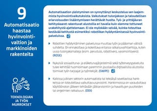 TEKNOLOGIAN
JA TYÖN
MURROKSET
Automatisaation yleistyminen on synnyttänyt keskustelua sen laajem-
mista hyvinvointivaikutuksista. Vaikutukset tulonjakoon ja taloudellisen
eriarvoisuuden lisääntymiseen herättävät huolta. Työ- ja yrittäjäuran
kehityskaaret rakentuvat alustoilla eri tavalla kuin olemme tottuneet
urakehitystä ajattelemaan. Ei ole myöskään selvää, kuinka toteuttaa
kestävää kehitystä esimerkiksi robotiikan hyödyntämisessä hyvinvointi-
palveluissa.
	 Robottien hyödyntäminen palveluissamuuttaa työn ja pääoman välistä
suhdetta. On ennakoitava ja kokeiltava erilaisia ratkaisuvaihtoehtoja, kuten
uusia tulonjakomalleja (esim. perustulo, robottivero, varainsiirtovero).
(ROSE)
	 Nykyisiä sosiaaliturva- ja eläketurvajärjestelmiä sekä työterveyspalveluita
tulee kehittää huomioimaan paremmin joustavilla digitaalisilla alustoilla
toimivat työn tarjoajat ja työntekijät. (SWiPE)
	 Kaikissa julkisen sektorin automaatiota tai tekoälyä soveltavissa hank-
keissa on toteutettava vaikuttavuusarviointi. Hankinnoissa on varauduttava
käyttöönoton jälkeen tehtävään jälkiarviointiin ja havaittujen puutteiden
tai ongelmien ratkaisuun. (DDI)
9Automatisaatio
haastaa
hyvinvointi-
valtion ja
markkinoiden
rakenteita
 