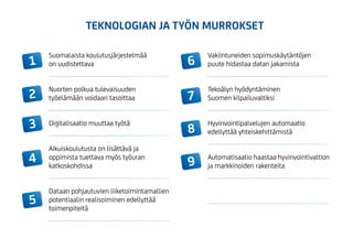 1
8
2
9
3
4
5
6
7
Suomalaista koulutusjärjestelmää
on uudistettava
Nuorten polkua tulevaisuuden
työelämään voidaan tasoittaa
Digitalisaatio muuttaa työtä
Aikuiskoulutusta on lisättävä ja
oppimista tuettava myös työuran
katkoskohdissa
Dataan pohjautuvien liiketoimintamallien
potentiaalin realisoiminen edellyttää
toimenpiteitä
Vakiintuneiden sopimuskäytäntöjen
puute hidastaa datan jakamista
Tekoälyn hyödyntäminen
Suomen kilpailuvaltiksi
Hyvinvointipalvelujen automaatio
edellyttää yhteiskehittämistä
Automatisaatio haastaa hyvinvointivaltion
ja markkinoiden rakenteita
TEKNOLOGIAN JA TYÖN MURROKSET
 