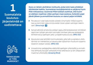 TEKNOLOGIAN
JA TYÖN
MURROKSET
Koulu on tärkein yksittäinen instituutio, jonka tulisi taata yhtäläiset
lähtökohdat kaikille. Suomalainen koulujärjestelmä on pärjännyt hyvin
PISA-mittauksissa.Uusimmat PISA-tulokset osoittivat, että Suomi
on edelleen maailman viiden parhaan maan joukossa. Kuitenkin pojat
jäävät jälkeen ja ammatillinen koulutus on saanut paljon kritiikkiä.
	 Peruskoulun tulee taata toiselle asteelle siirtymiselle riittävä osaamis-
taso ja enemmän tukea onnistuneiden toisen asteen valintojen tekemi-
seen.(Omalinja)
	 Kansainvälisistä vertailuista voidaan oppia, että korkeatasoisen elinikäisen
oppimisen taitojen perustan luomiseksi tarvitaan jatkuvaa pedagogista
kehittämistä ja opettajien jatko- ja täydennyskoulutusta. (MFG 4.0)
	 Koulutusta tulee kehittäämonimuotoiseksi, jotta työn ja opiskelun yhdis-
täminen on mahdollista ja tulevaisuuden työvoiman muuttuviin osaamis­
tarpeisiin voidaan vastata.(MFG 4.0)
	 Innovatiivinen pedagogiikka edellyttää opettajien yhteistyötä ja ammatil-
lista kehitystä, koulujen verkostoitumista sekä koulun ja sen ulkopuolisen
maailman yhteistyötä. (Growing Mind)
1Suomalaista
koulutus-
järjestelmää on
uudistettava
 