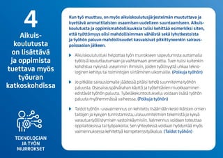 TEKNOLOGIAN
JA TYÖN
MURROKSET
Kun työ muuttuu, on myös aikuiskoulutusjärjestelmän muututtava ja
kyettävä ammattilaisten osaamisen uudelleen suuntaamiseen. Aikuis-
koulutusta ja oppimismahdollisuuksia tulisi kehittää esimerkiksi siten,
että työttömyys olisi mahdollisimman vähäistä sekä lyhytkestoista
ja työhön paluun mahdollisuudet kasvaisivat pitkittyneenkin sairaus­
poissaolon jälkeen.
	 Aikuiskoulutustuki helpottaa työn murrokseen sopeutumista auttamalla
työllisiä kouluttautumaan ja vaihtamaan ammattia. Tuen tulisi kuitenkin
kohdistua nykyistä useammin ihmisiin, joiden työllisyyttä uhkaa tekno­
loginen kehitys tai toimintojen siirtäminen ulkomaille.(Polkuja työhön)
	 Jopitkällesairauslomallejäädessä pitäisi tehdäsuunnitelma työhön
paluusta.Osasairauspäivärahan käyttö ja työtehtävien muokkaaminen
edistävät työhön paluuta.Työeläkekuntoutuksella voidaan lisätä työhön
paluuta myöhemmässä vaiheessa.(Polkuja työhön)
	 Taidot työhön -uravalmennus on kehitetty lisäämään keski-ikäisten omien
taitojen ja kykyjen tunnistamista, urasuunnitelmien tekemistä ja kykyä
varautua työllistymisen vastoinkäymisiin. Valmennus voidaan toteuttaa
oppilaitoksissa tai työpaikoilla. Sen yhteydessä voidaan hyödyntää myös
valmennuksessa kehitettyä kompetenssityökalua. (Taidot työhön)
4Aikuis-
koulutusta
on lisättävä
ja oppimista
tuettava myös
työuran
katkoskohdissa
 